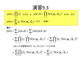 演習9.3
         K                                            K
p(z )         zk
                 k     (9.10)      と   p(x | z )   Ν( x | μ k , Σ k ) zk     (9.11) から
         k 1                                         k 1
         K
p(x)    k Ν( x | μ k , Σ k )           (9.7)       を導く
        k 1

答え：
p(x)   p(x, z )   p(z) p(x | z )
          z                        z
                K           K                                           K
                         N(x | μ           , Σ k )    k N( x | μ k , Σ k )
                       zk                             zk                                   zk
                       k                    k
          z     k 1        k 1                                    z   k 1

       zは1-of-K表現なので，Ikj= (k==j)? 1 : 0 とすると
          K      K                                           K
         k N( x | μ k , Σ k ) kj    k N( x | μ k , Σ k )
                                                  I

         j 1 k 1                                           j 1
 