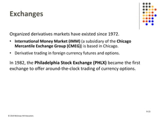 © 2019 McGraw-Hill Education.
Exchanges
Organized derivatives markets have existed since 1972.
• International Money Market (IMM) (a subsidiary of the Chicago
Mercantile Exchange Group (CMEG)) is based in Chicago.
• Derivative trading in foreign currency futures and options.
In 1982, the Philadelphia Stock Exchange (PHLX) became the first
exchange to offer around-the-clock trading of currency options.
9-15
 