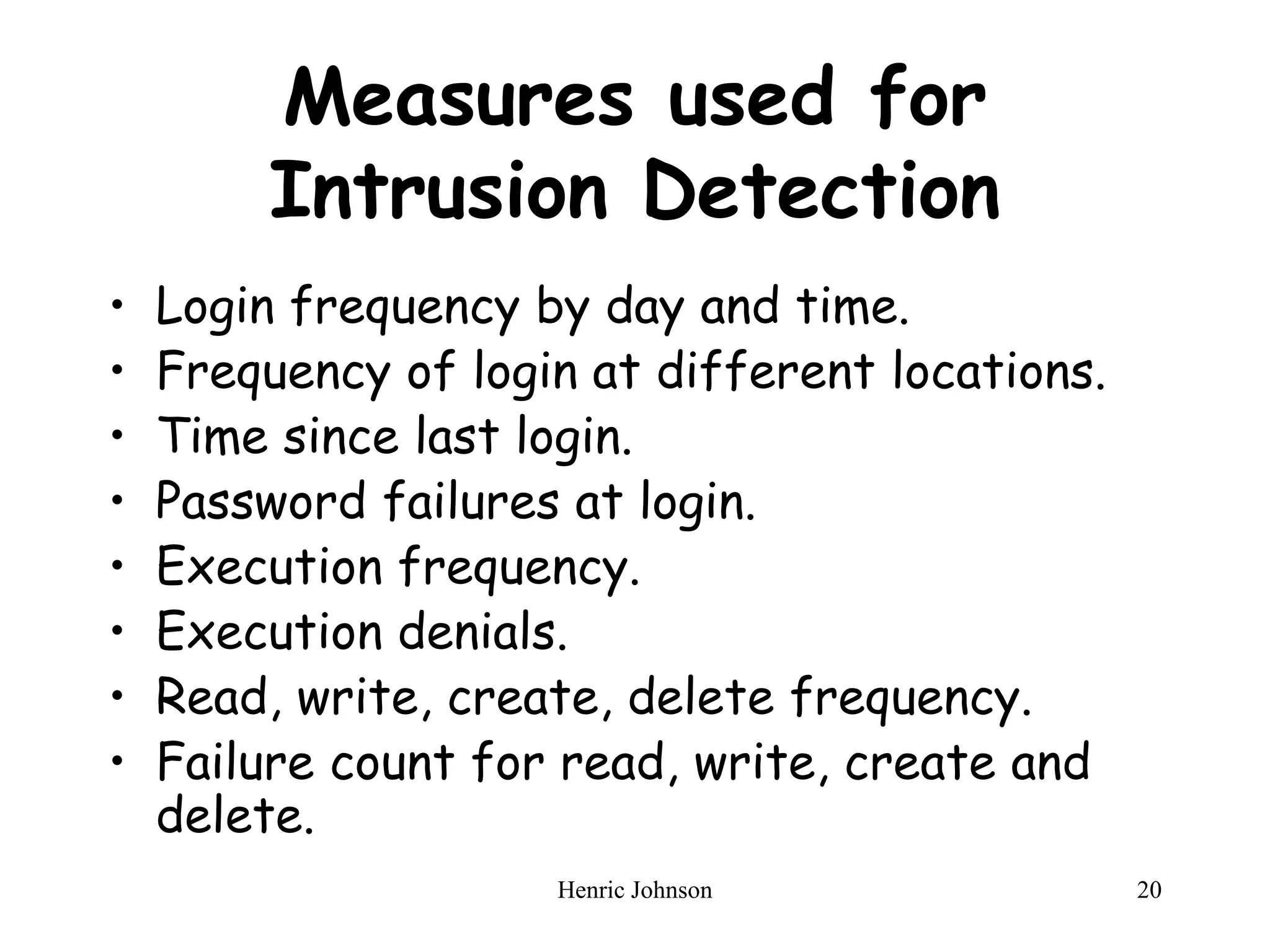 Henric Johnson 20
Measures used for
Intrusion Detection
• Login frequency by day and time.
• Frequency of login at different locations.
• Time since last login.
• Password failures at login.
• Execution frequency.
• Execution denials.
• Read, write, create, delete frequency.
• Failure count for read, write, create and
delete.
 