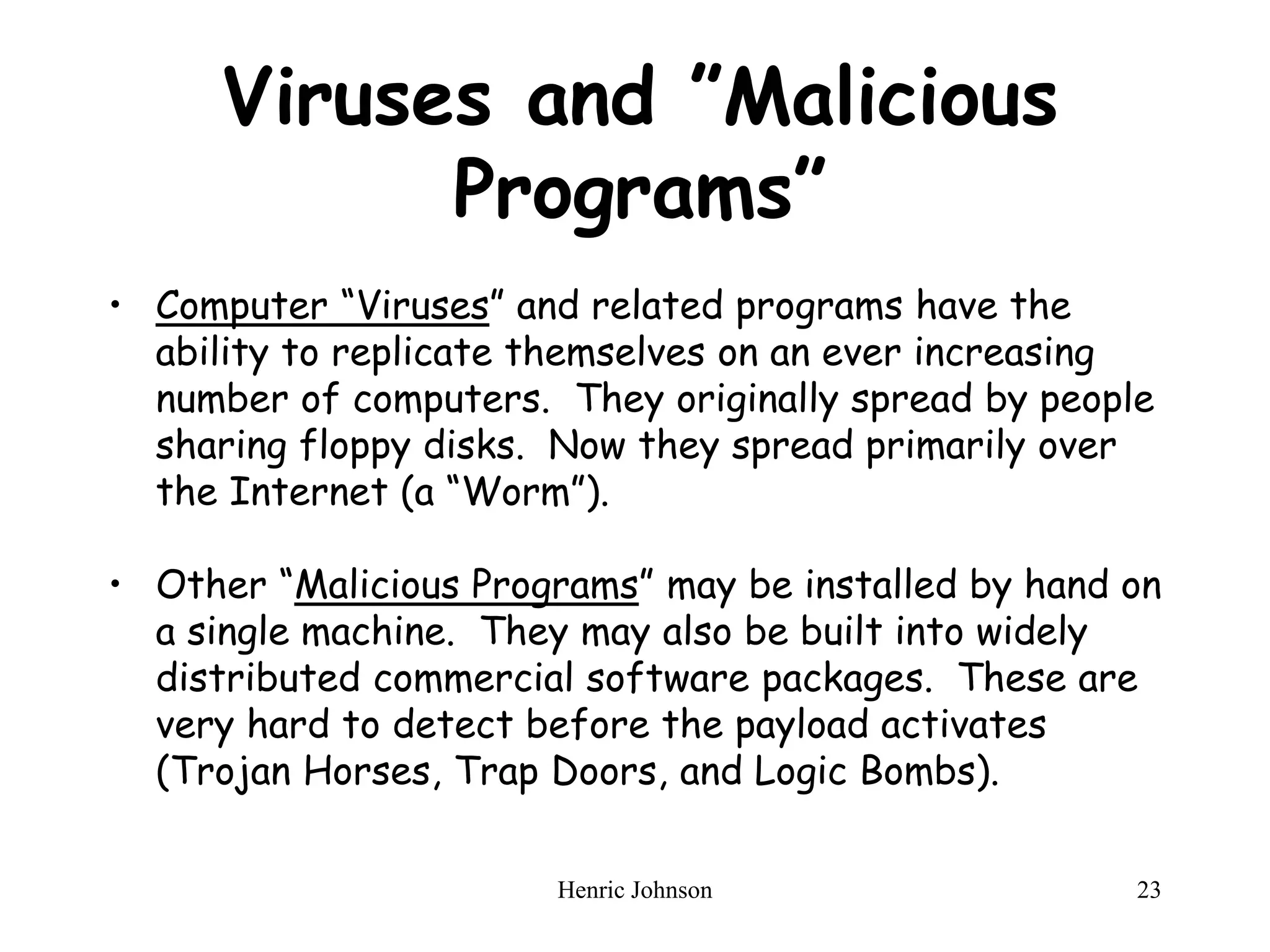 Henric Johnson 23
Viruses and ”Malicious
Programs”
• Computer “Viruses” and related programs have the
ability to replicate themselves on an ever increasing
number of computers. They originally spread by people
sharing floppy disks. Now they spread primarily over
the Internet (a “Worm”).
• Other “Malicious Programs” may be installed by hand on
a single machine. They may also be built into widely
distributed commercial software packages. These are
very hard to detect before the payload activates
(Trojan Horses, Trap Doors, and Logic Bombs).
 