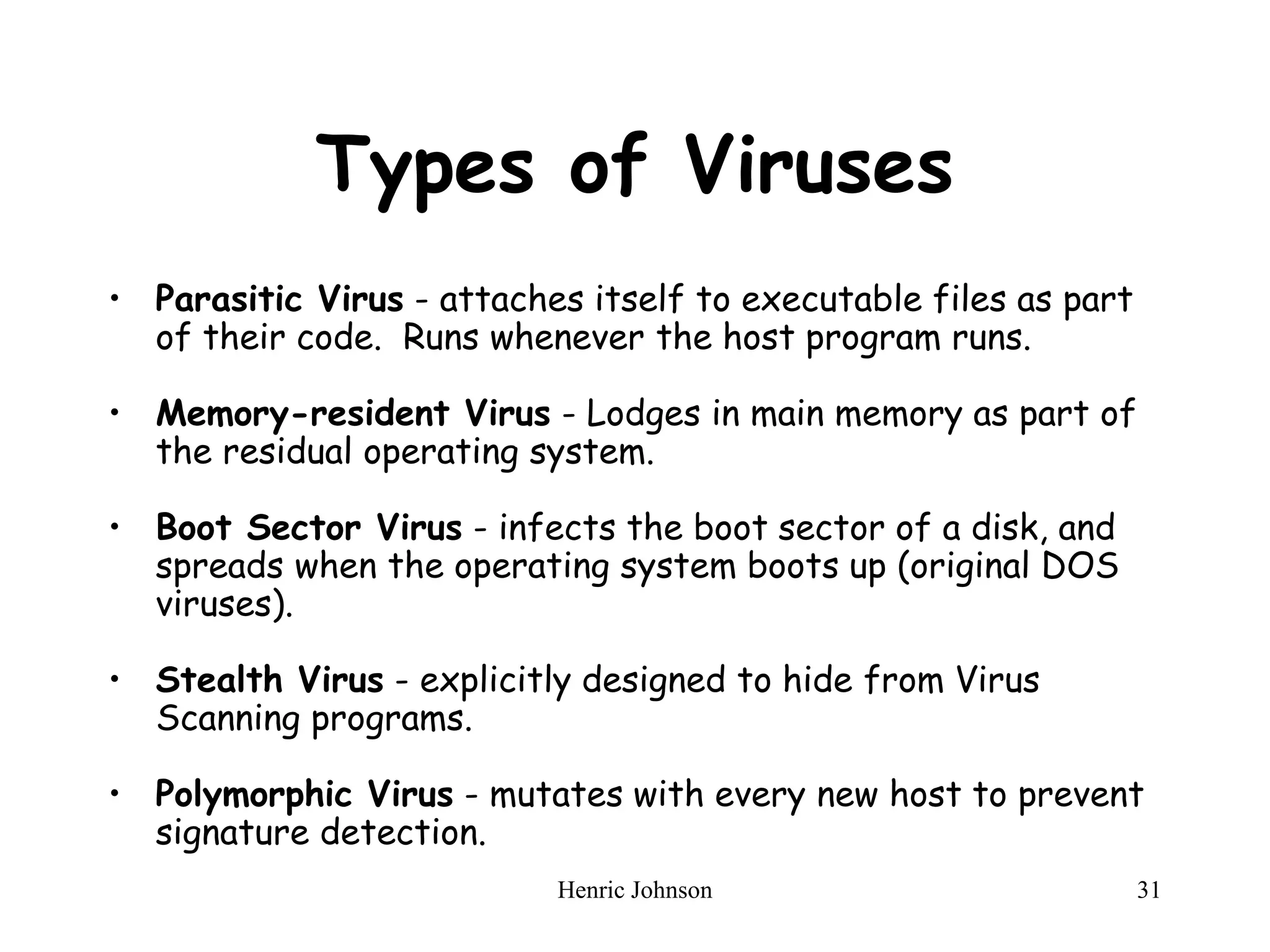 Henric Johnson 31
Types of Viruses
• Parasitic Virus - attaches itself to executable files as part
of their code. Runs whenever the host program runs.
• Memory-resident Virus - Lodges in main memory as part of
the residual operating system.
• Boot Sector Virus - infects the boot sector of a disk, and
spreads when the operating system boots up (original DOS
viruses).
• Stealth Virus - explicitly designed to hide from Virus
Scanning programs.
• Polymorphic Virus - mutates with every new host to prevent
signature detection.
 