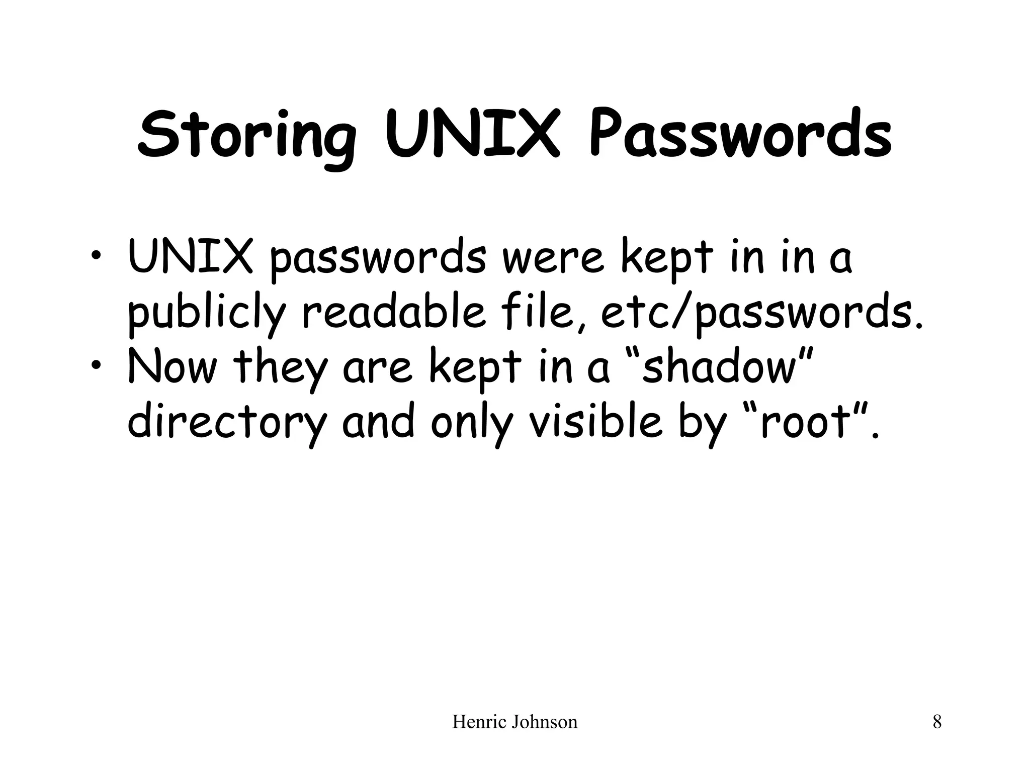 Henric Johnson 8
Storing UNIX Passwords
• UNIX passwords were kept in in a
publicly readable file, etc/passwords.
• Now they are kept in a “shadow”
directory and only visible by “root”.
 