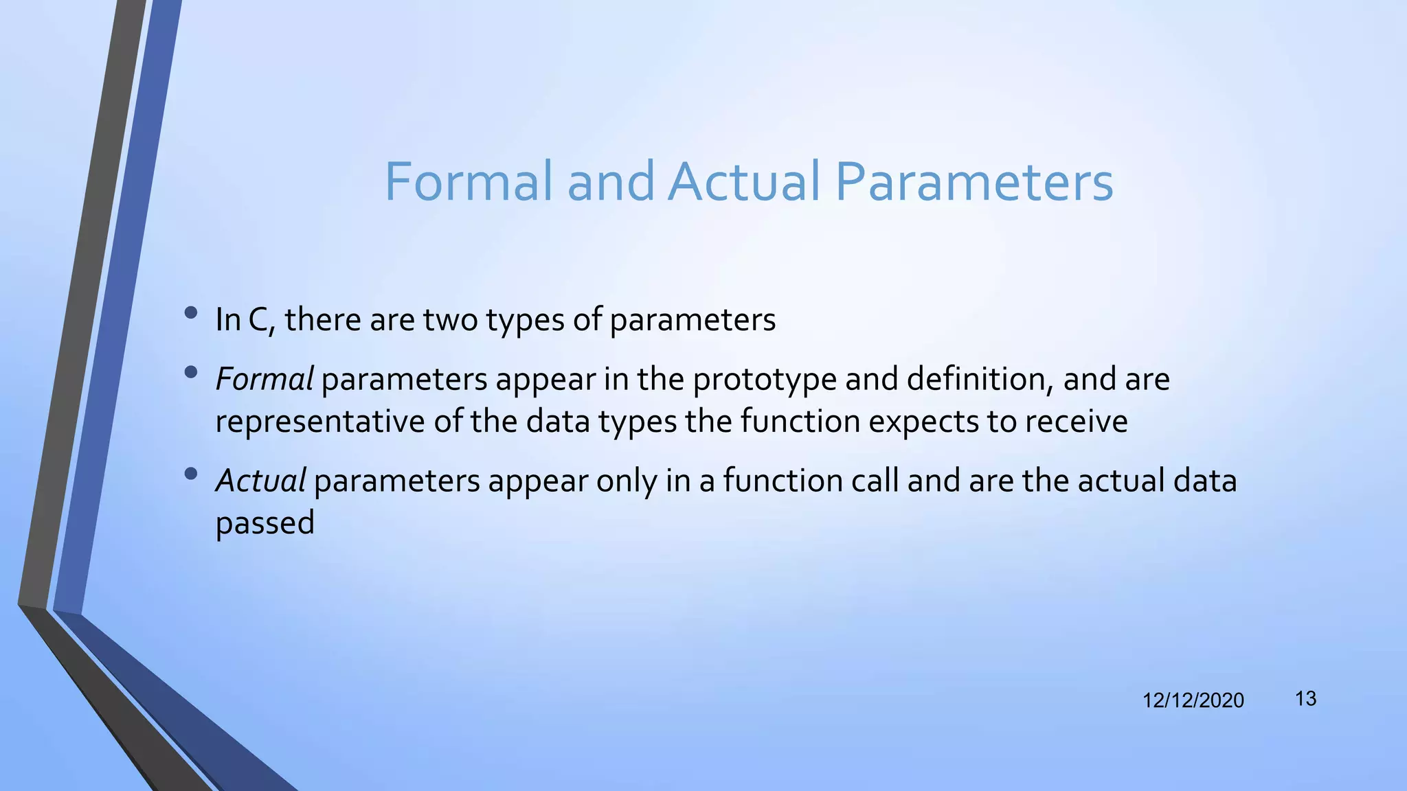 Formal and Actual Parameters
• In C, there are two types of parameters
• Formal parameters appear in the prototype and definition, and are
representative of the data types the function expects to receive
• Actual parameters appear only in a function call and are the actual data
passed
12/12/2020 13
 