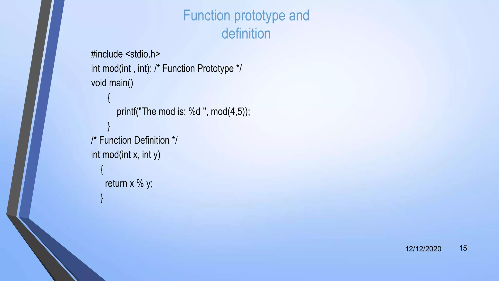 Function prototype and
definition
#include <stdio.h>
int mod(int , int); /* Function Prototype */
void main()
{
printf("The mod is: %d ", mod(4,5));
}
/* Function Definition */
int mod(int x, int y)
{
return x % y;
}
12/12/2020 15
 