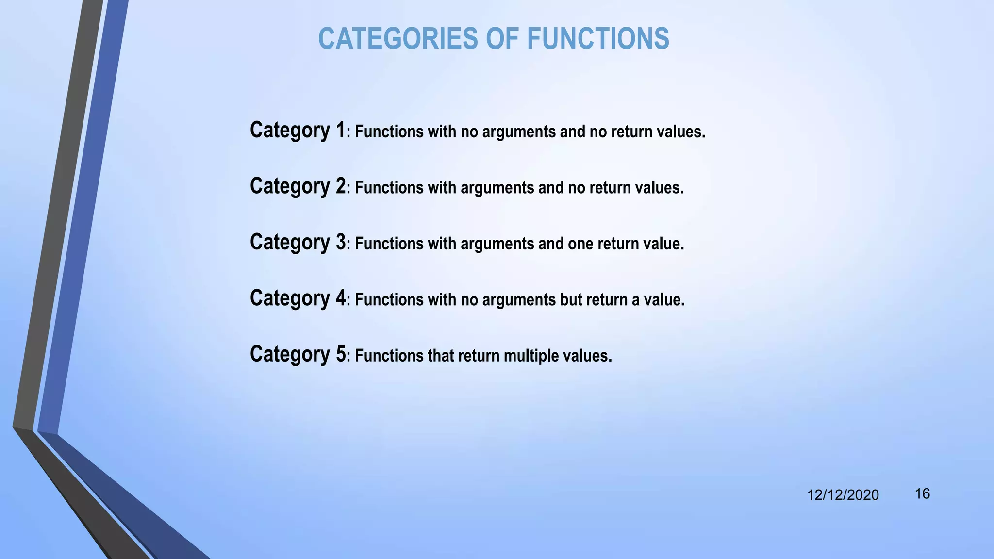 CATEGORIES OF FUNCTIONS
Category 1: Functions with no arguments and no return values.
Category 2: Functions with arguments and no return values.
Category 3: Functions with arguments and one return value.
Category 4: Functions with no arguments but return a value.
Category 5: Functions that return multiple values.
12/12/2020 16
 