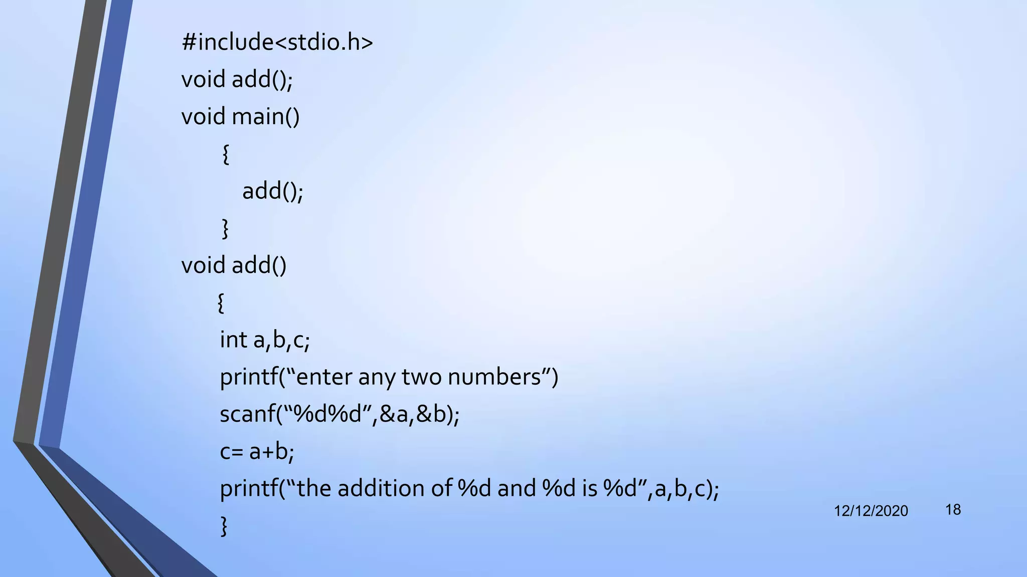 #include<stdio.h>
void add();
void main()
{
add();
}
void add()
{
int a,b,c;
printf(“enter any two numbers”)
scanf(“%d%d”,&a,&b);
c= a+b;
printf(“the addition of %d and %d is %d”,a,b,c);
}
12/12/2020 18
 