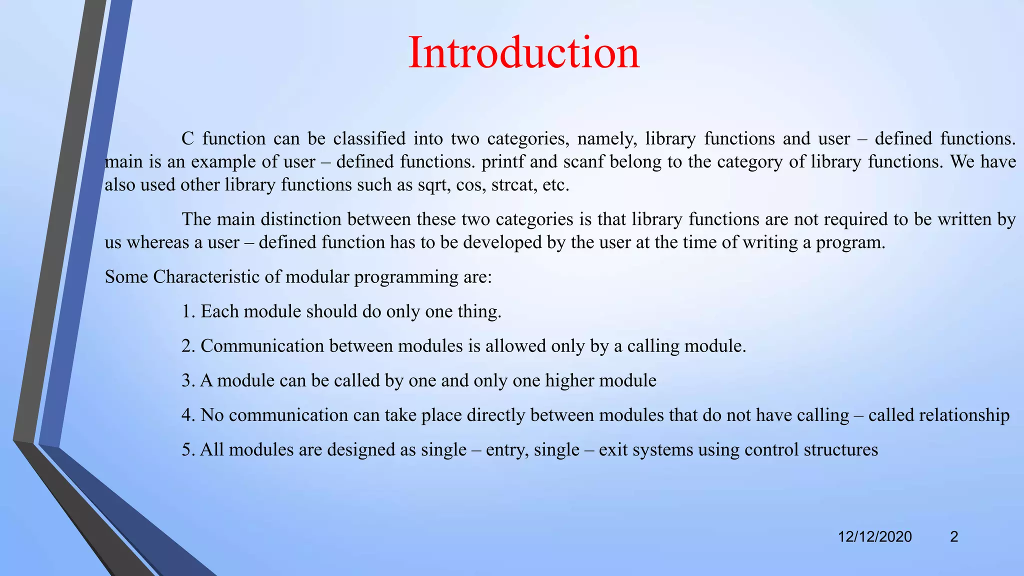 12/12/2020 2
Introduction
C function can be classified into two categories, namely, library functions and user – defined functions.
main is an example of user – defined functions. printf and scanf belong to the category of library functions. We have
also used other library functions such as sqrt, cos, strcat, etc.
The main distinction between these two categories is that library functions are not required to be written by
us whereas a user – defined function has to be developed by the user at the time of writing a program.
Some Characteristic of modular programming are:
1. Each module should do only one thing.
2. Communication between modules is allowed only by a calling module.
3. A module can be called by one and only one higher module
4. No communication can take place directly between modules that do not have calling – called relationship
5. All modules are designed as single – entry, single – exit systems using control structures
 