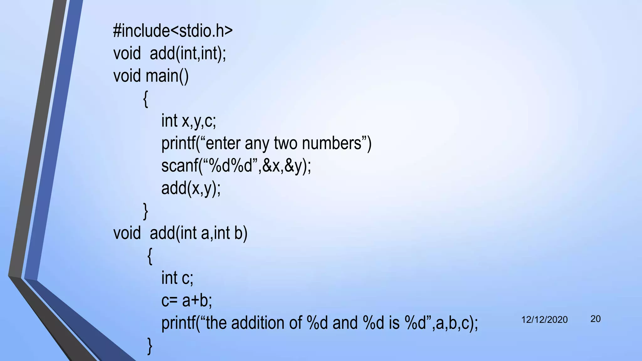 12/12/2020 20
#include<stdio.h>
void add(int,int);
void main()
{
int x,y,c;
printf(“enter any two numbers”)
scanf(“%d%d”,&x,&y);
add(x,y);
}
void add(int a,int b)
{
int c;
c= a+b;
printf(“the addition of %d and %d is %d”,a,b,c);
}
 