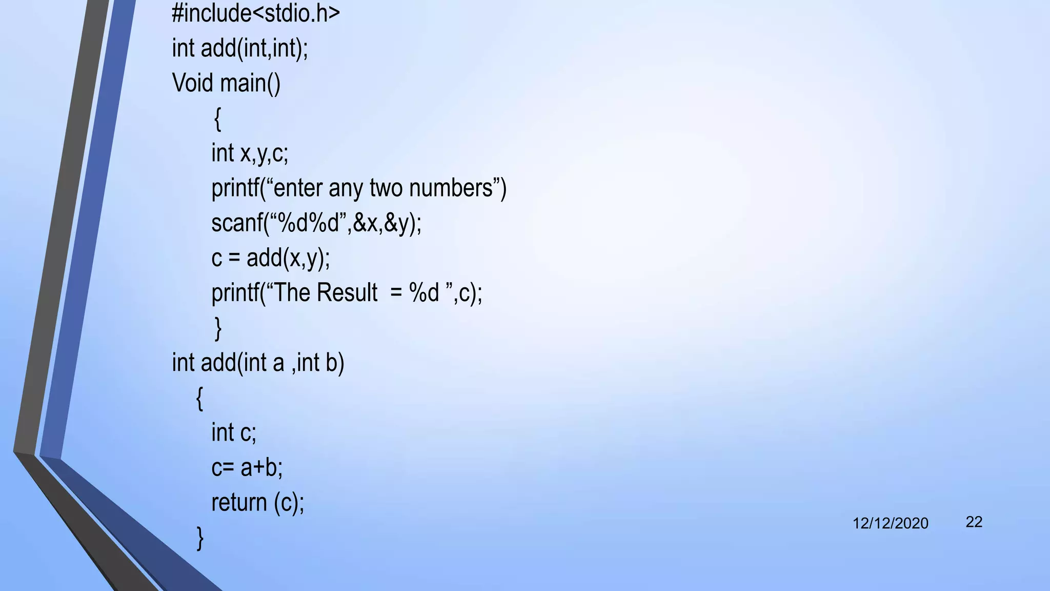 #include<stdio.h>
int add(int,int);
Void main()
{
int x,y,c;
printf(“enter any two numbers”)
scanf(“%d%d”,&x,&y);
c = add(x,y);
printf(“The Result = %d ”,c);
}
int add(int a ,int b)
{
int c;
c= a+b;
return (c);
}
12/12/2020 22
 