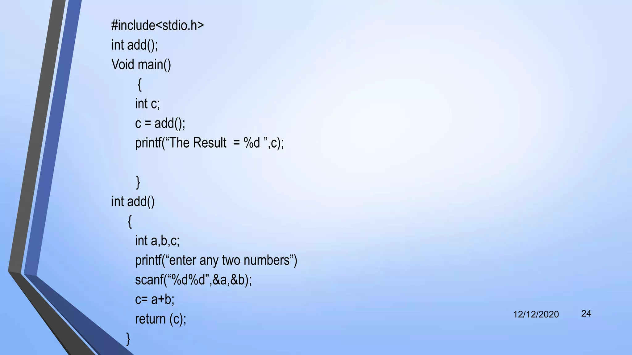 #include<stdio.h>
int add();
Void main()
{
int c;
c = add();
printf(“The Result = %d ”,c);
}
int add()
{
int a,b,c;
printf(“enter any two numbers”)
scanf(“%d%d”,&a,&b);
c= a+b;
return (c);
}
12/12/2020 24
 