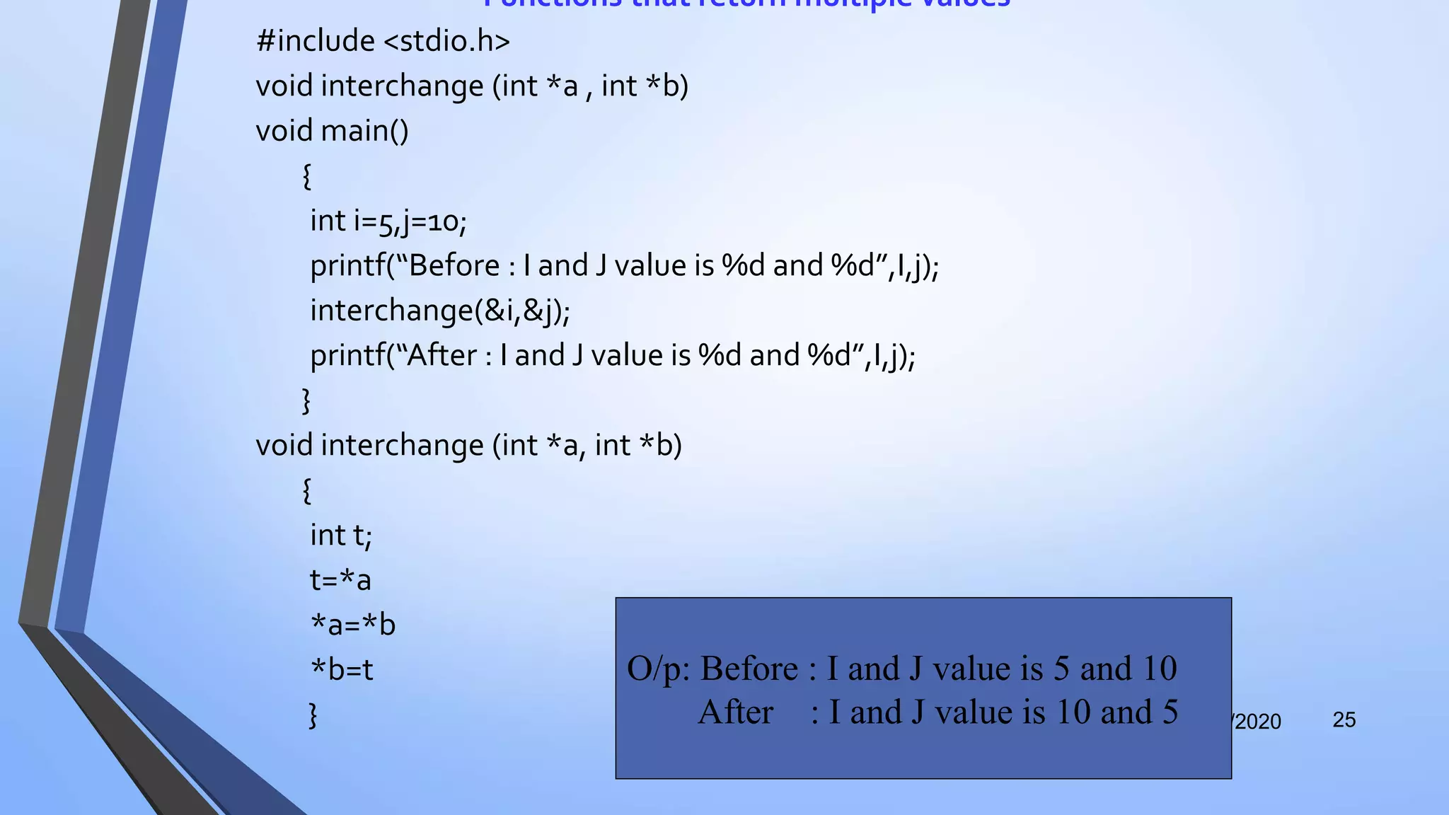 Functions that return multiple values
#include <stdio.h>
void interchange (int *a , int *b)
void main()
{
int i=5,j=10;
printf(“Before : I and J value is %d and %d”,I,j);
interchange(&i,&j);
printf(“After : I and J value is %d and %d”,I,j);
}
void interchange (int *a, int *b)
{
int t;
t=*a
*a=*b
*b=t
} 12/12/2020 25
O/p: Before : I and J value is 5 and 10
After : I and J value is 10 and 5
 