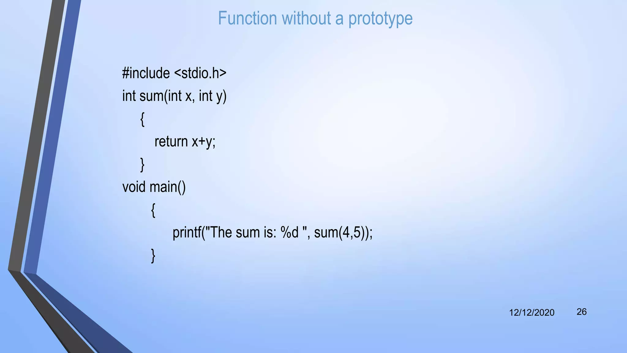 Function without a prototype
#include <stdio.h>
int sum(int x, int y)
{
return x+y;
}
void main()
{
printf("The sum is: %d ", sum(4,5));
}
12/12/2020 26
 