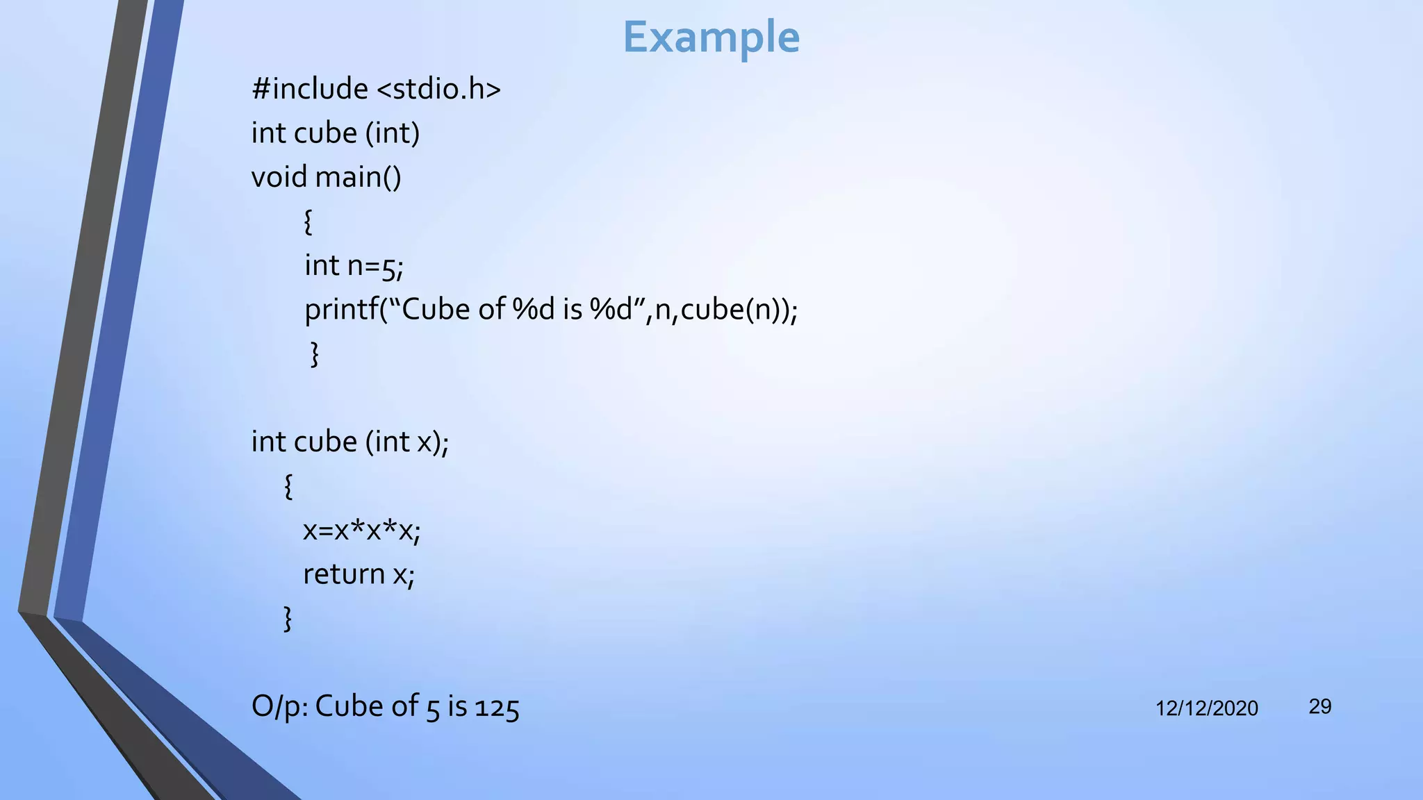 Example
#include <stdio.h>
int cube (int)
void main()
{
int n=5;
printf(“Cube of %d is %d”,n,cube(n));
}
int cube (int x);
{
x=x*x*x;
return x;
}
O/p: Cube of 5 is 125 12/12/2020 29
 