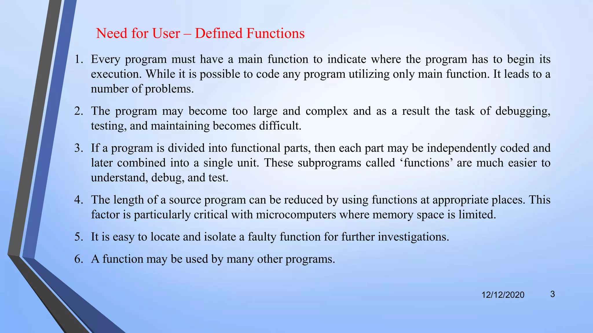 12/12/2020 3
1. Every program must have a main function to indicate where the program has to begin its
execution. While it is possible to code any program utilizing only main function. It leads to a
number of problems.
2. The program may become too large and complex and as a result the task of debugging,
testing, and maintaining becomes difficult.
3. If a program is divided into functional parts, then each part may be independently coded and
later combined into a single unit. These subprograms called ‘functions’ are much easier to
understand, debug, and test.
4. The length of a source program can be reduced by using functions at appropriate places. This
factor is particularly critical with microcomputers where memory space is limited.
5. It is easy to locate and isolate a faulty function for further investigations.
6. A function may be used by many other programs.
Need for User – Defined Functions
 