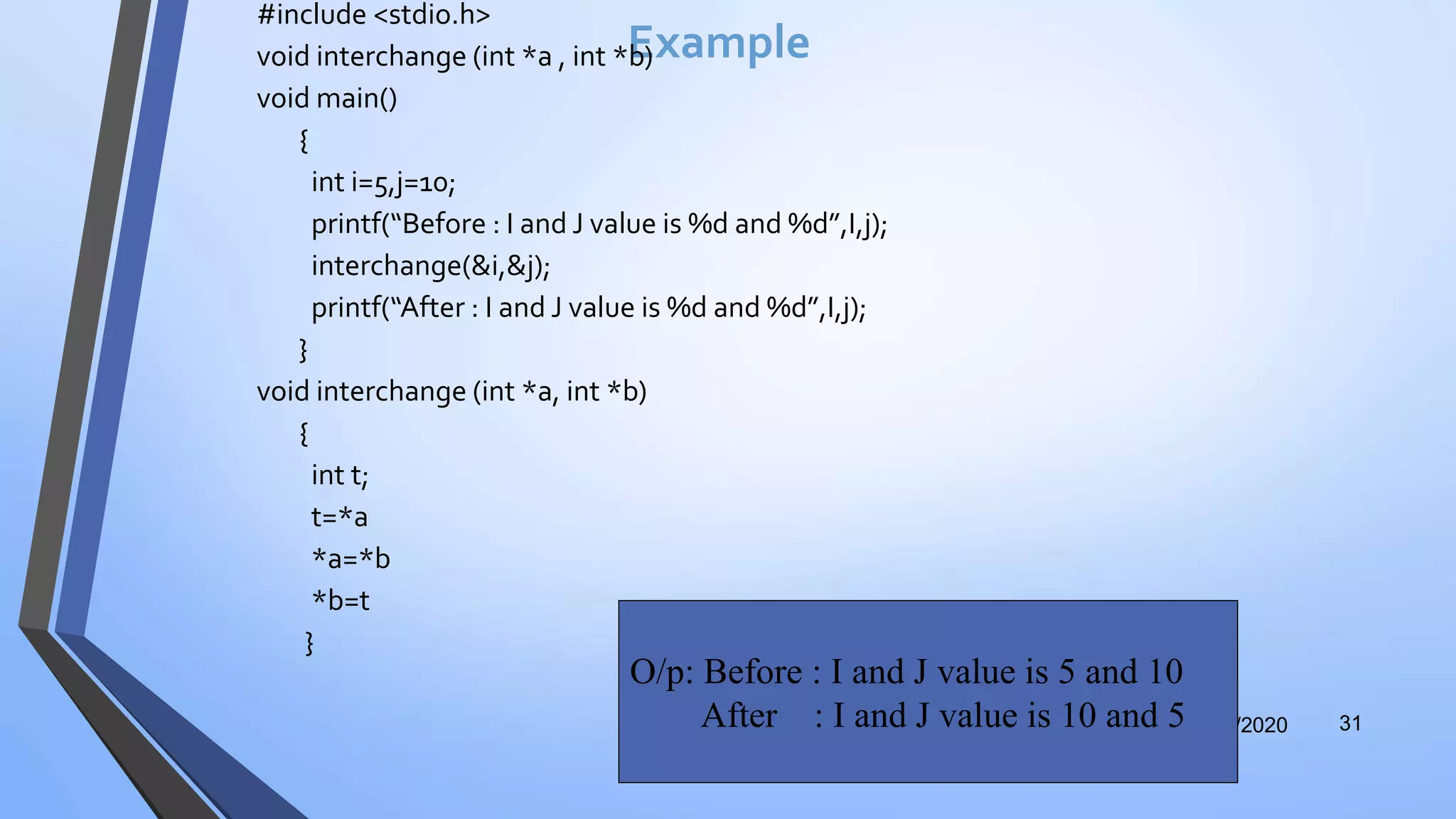Example
#include <stdio.h>
void interchange (int *a , int *b)
void main()
{
int i=5,j=10;
printf(“Before : I and J value is %d and %d”,I,j);
interchange(&i,&j);
printf(“After : I and J value is %d and %d”,I,j);
}
void interchange (int *a, int *b)
{
int t;
t=*a
*a=*b
*b=t
}
12/12/2020 31
O/p: Before : I and J value is 5 and 10
After : I and J value is 10 and 5
 