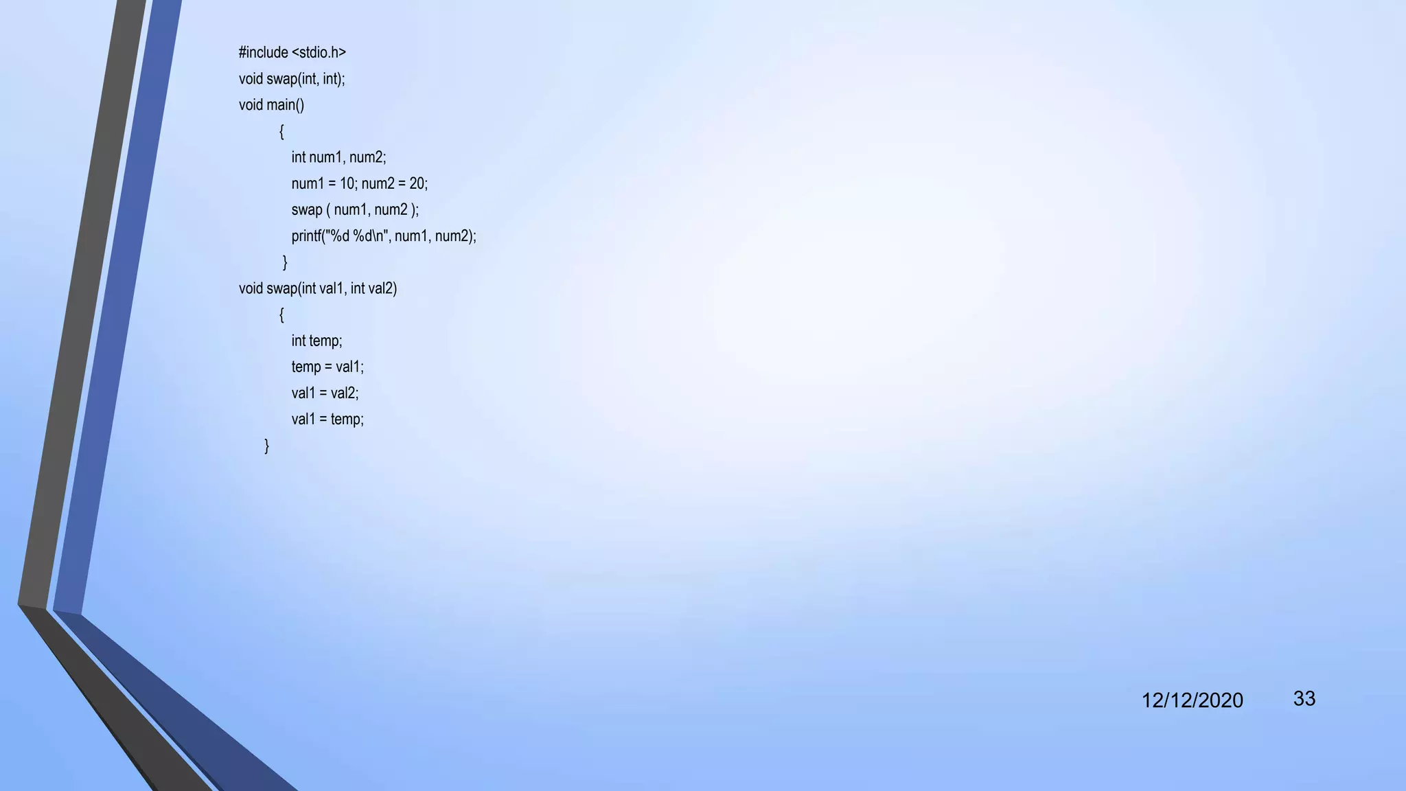 #include <stdio.h>
void swap(int, int);
void main()
{
int num1, num2;
num1 = 10; num2 = 20;
swap ( num1, num2 );
printf("%d %dn", num1, num2);
}
void swap(int val1, int val2)
{
int temp;
temp = val1;
val1 = val2;
val1 = temp;
}
12/12/2020 33
 