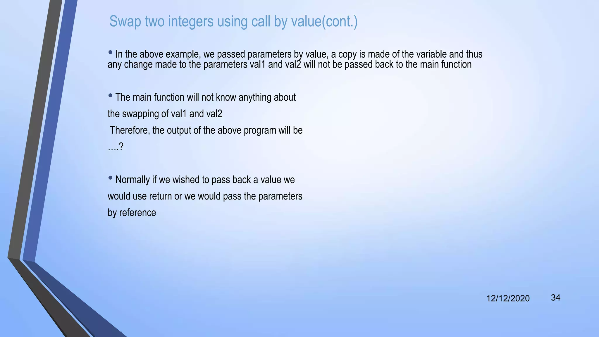 Swap two integers using call by value(cont.)
• In the above example, we passed parameters by value, a copy is made of the variable and thus
any change made to the parameters val1 and val2 will not be passed back to the main function
•The main function will not know anything about
the swapping of val1 and val2
Therefore, the output of the above program will be
….?
• Normally if we wished to pass back a value we
would use return or we would pass the parameters
by reference
12/12/2020 34
 