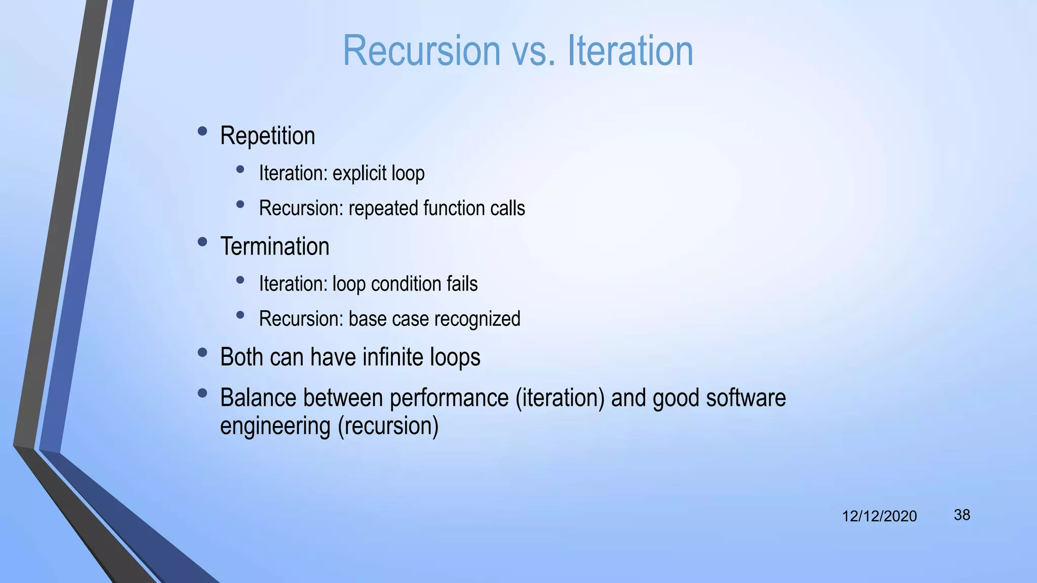 Recursion vs. Iteration
• Repetition
• Iteration: explicit loop
• Recursion: repeated function calls
• Termination
• Iteration: loop condition fails
• Recursion: base case recognized
• Both can have infinite loops
• Balance between performance (iteration) and good software
engineering (recursion)
12/12/2020 38
 