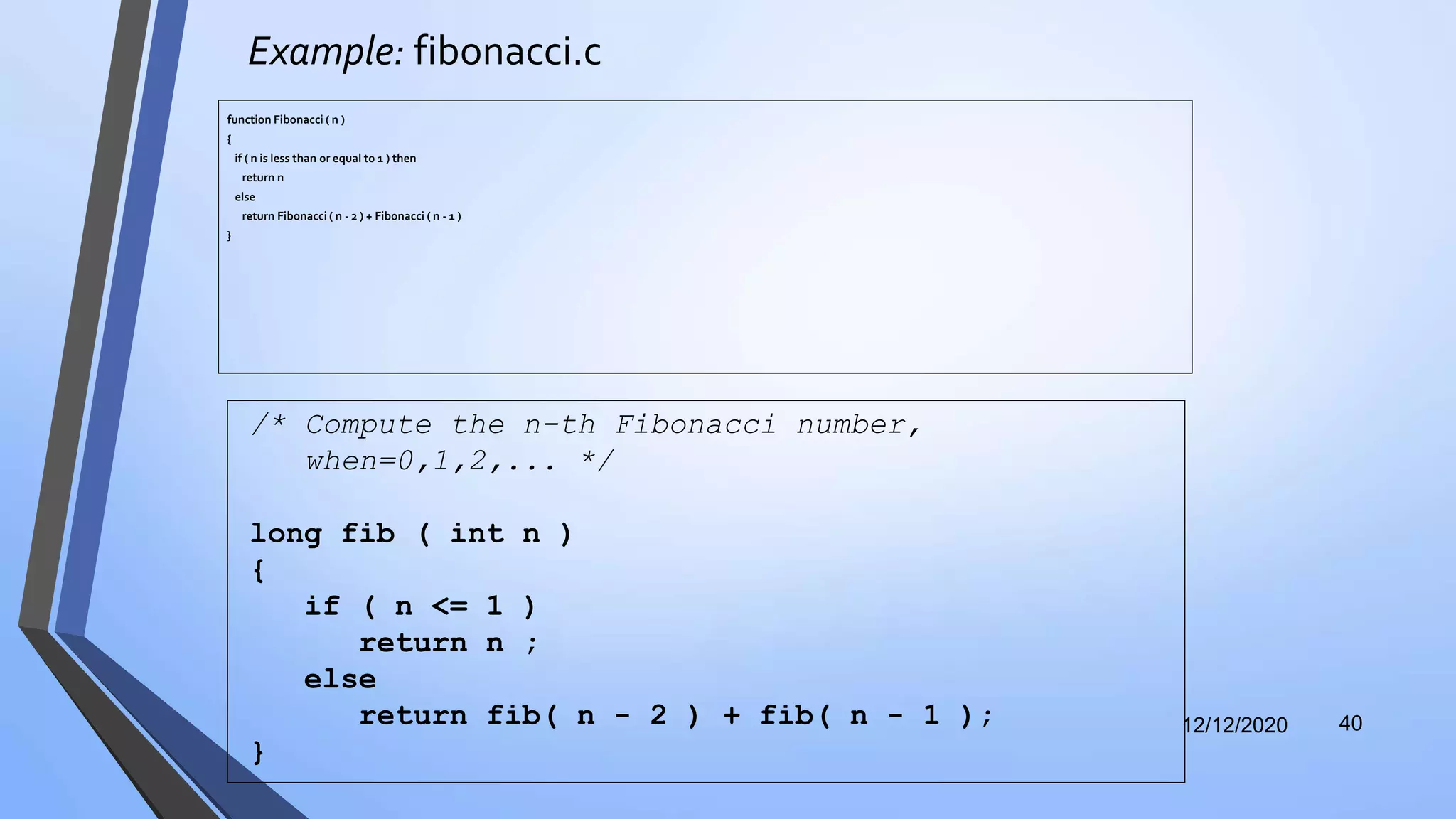 Example: fibonacci.c
function Fibonacci ( n )
{
if ( n is less than or equal to 1 ) then
return n
else
return Fibonacci ( n - 2 ) + Fibonacci ( n - 1 )
}
12/12/2020 40
/* Compute the n-th Fibonacci number,
when=0,1,2,... */
long fib ( int n )
{
if ( n <= 1 )
return n ;
else
return fib( n - 2 ) + fib( n - 1 );
}
 