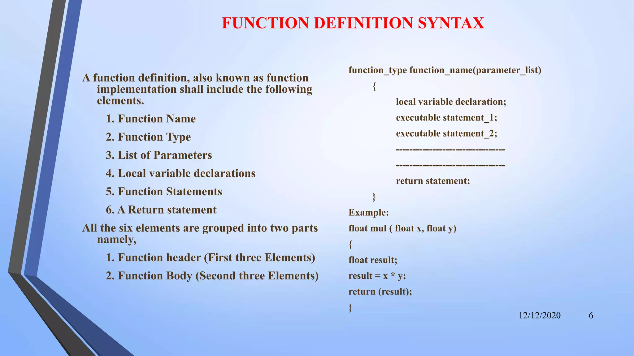 FUNCTION DEFINITION SYNTAX
A function definition, also known as function
implementation shall include the following
elements.
1. Function Name
2. Function Type
3. List of Parameters
4. Local variable declarations
5. Function Statements
6. A Return statement
All the six elements are grouped into two parts
namely,
1. Function header (First three Elements)
2. Function Body (Second three Elements)
function_type function_name(parameter_list)
{
local variable declaration;
executable statement_1;
executable statement_2;
---------------------------------
---------------------------------
return statement;
}
Example:
float mul ( float x, float y)
{
float result;
result = x * y;
return (result);
}
12/12/2020 6
 