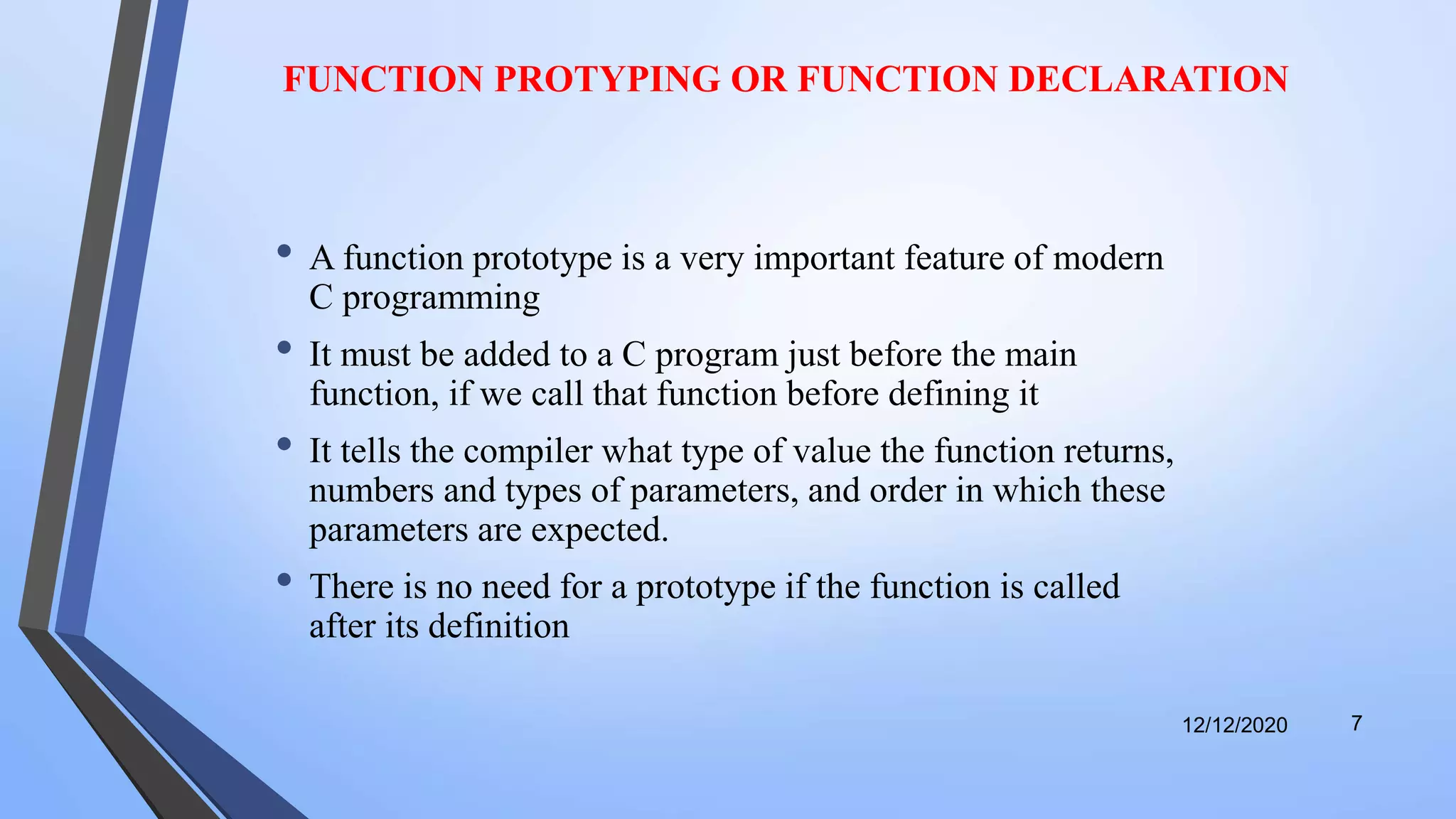 FUNCTION PROTYPING OR FUNCTION DECLARATION
• A function prototype is a very important feature of modern
C programming
• It must be added to a C program just before the main
function, if we call that function before defining it
• It tells the compiler what type of value the function returns,
numbers and types of parameters, and order in which these
parameters are expected.
• There is no need for a prototype if the function is called
after its definition
12/12/2020 7
 
