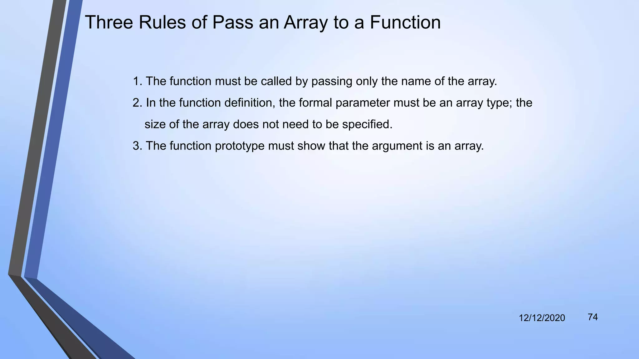 12/12/2020 74
Three Rules of Pass an Array to a Function
1. The function must be called by passing only the name of the array.
2. In the function definition, the formal parameter must be an array type; the
size of the array does not need to be specified.
3. The function prototype must show that the argument is an array.
 