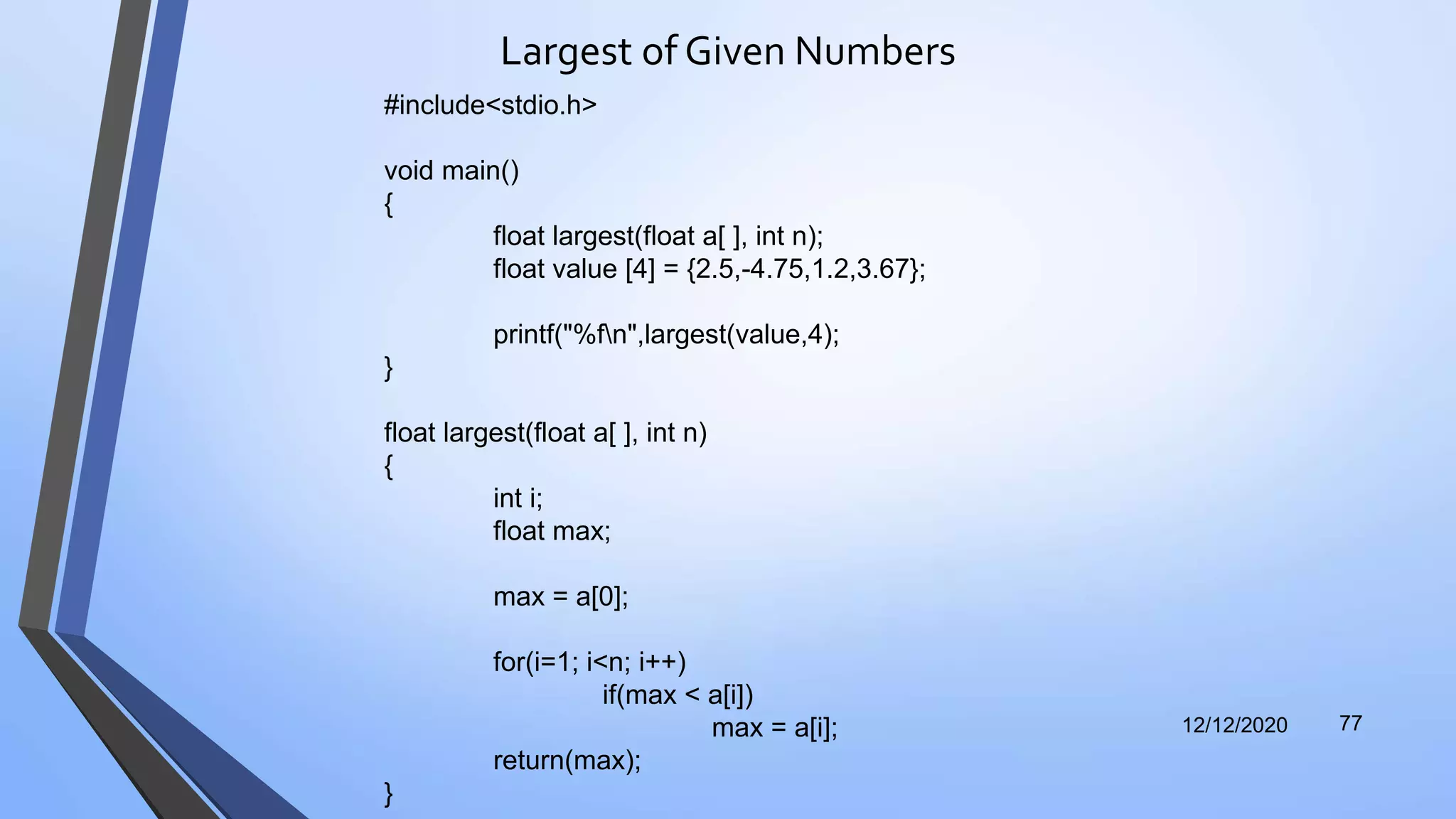 Largest of Given Numbers
12/12/2020 77
#include<stdio.h>
void main()
{
float largest(float a[ ], int n);
float value [4] = {2.5,-4.75,1.2,3.67};
printf("%fn",largest(value,4);
}
float largest(float a[ ], int n)
{
int i;
float max;
max = a[0];
for(i=1; i<n; i++)
if(max < a[i])
max = a[i];
return(max);
}
 