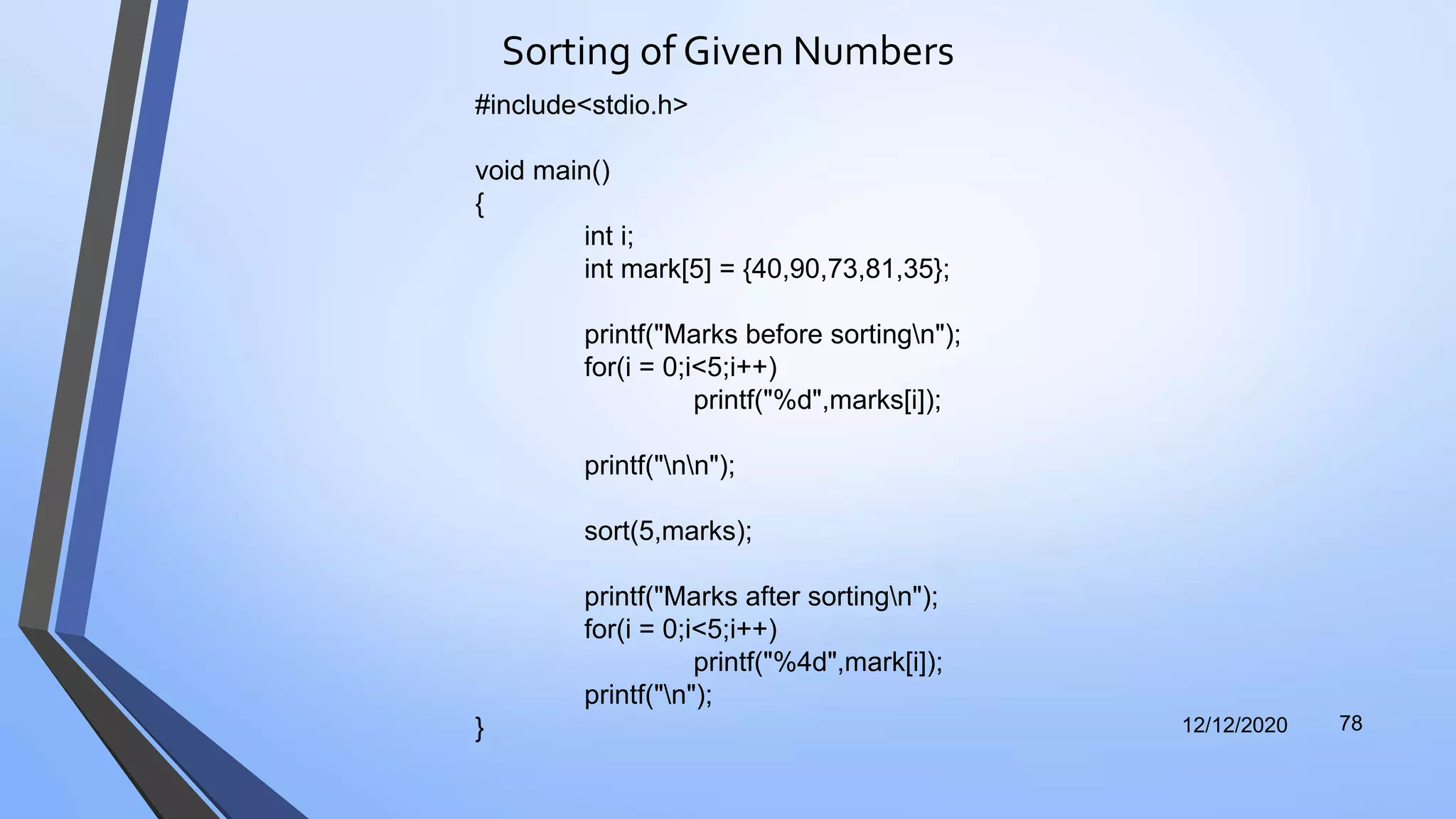 Sorting of Given Numbers
12/12/2020 78
#include<stdio.h>
void main()
{
int i;
int mark[5] = {40,90,73,81,35};
printf("Marks before sortingn");
for(i = 0;i<5;i++)
printf("%d",marks[i]);
printf("nn");
sort(5,marks);
printf("Marks after sortingn");
for(i = 0;i<5;i++)
printf("%4d",mark[i]);
printf("n");
}
 