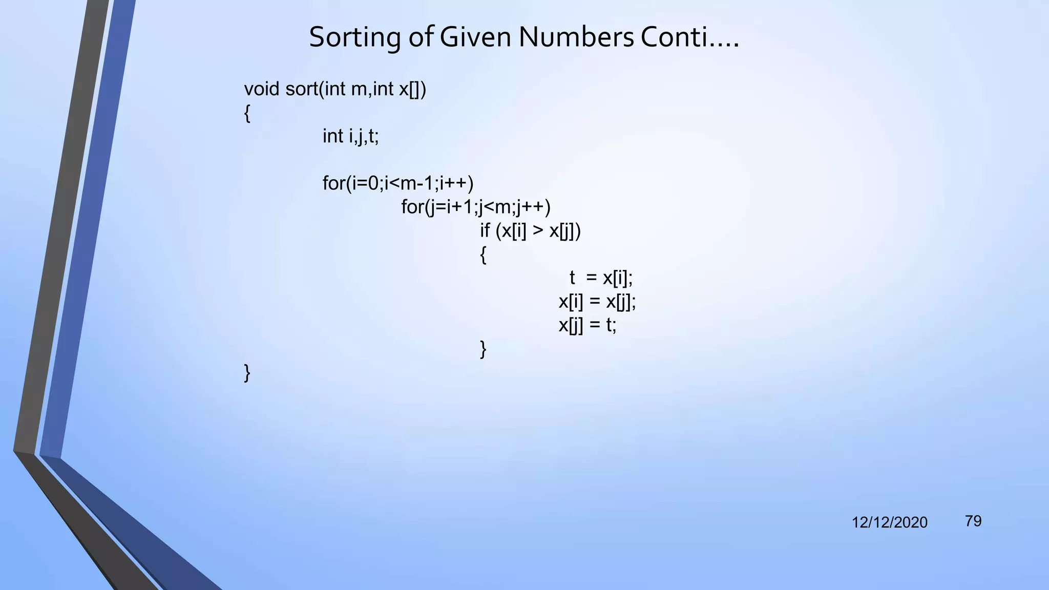 Sorting of Given Numbers Conti….
12/12/2020 79
void sort(int m,int x[])
{
int i,j,t;
for(i=0;i<m-1;i++)
for(j=i+1;j<m;j++)
if (x[i] > x[j])
{
t = x[i];
x[i] = x[j];
x[j] = t;
}
}
 
