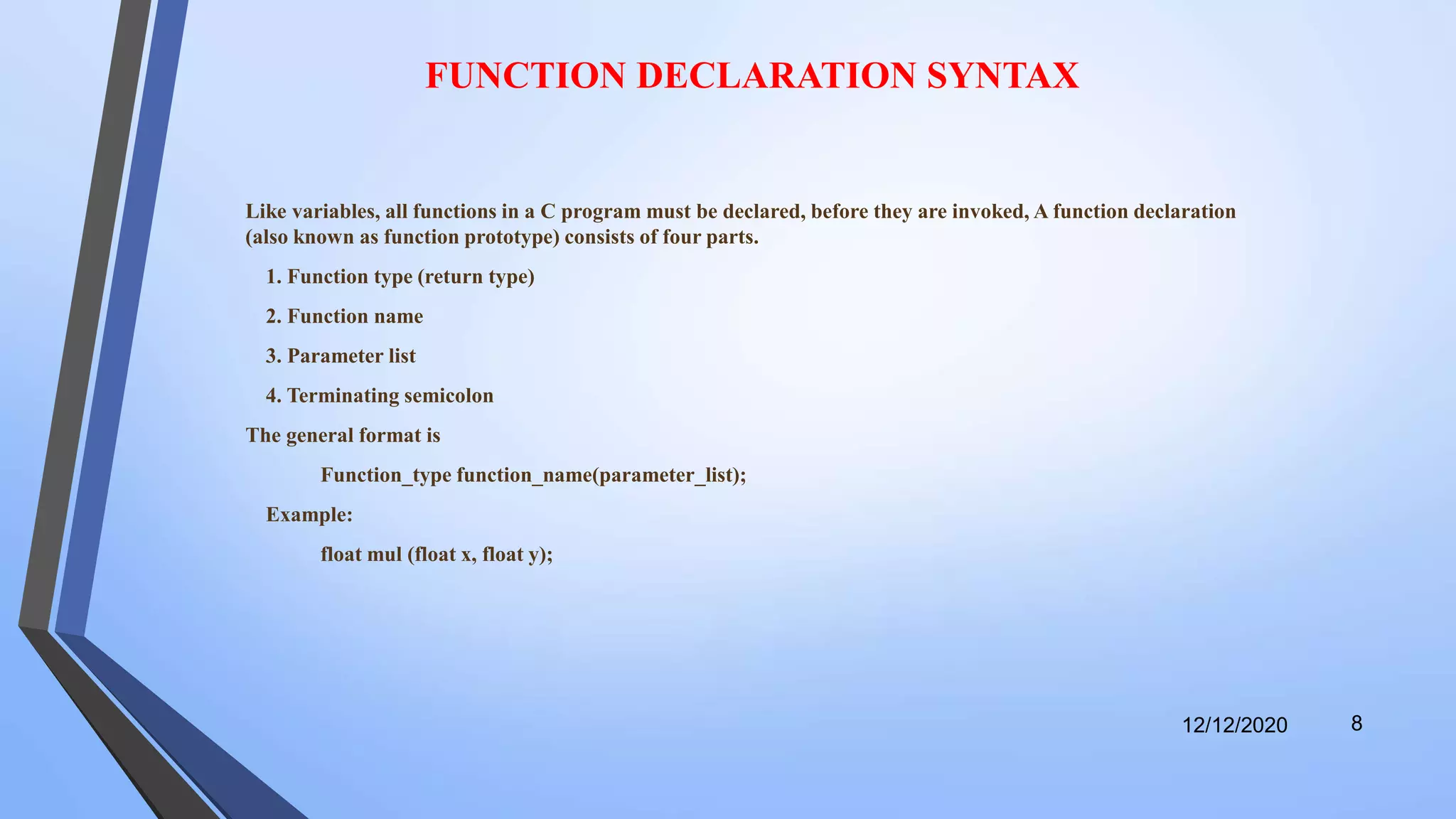 FUNCTION DECLARATION SYNTAX
Like variables, all functions in a C program must be declared, before they are invoked, A function declaration
(also known as function prototype) consists of four parts.
1. Function type (return type)
2. Function name
3. Parameter list
4. Terminating semicolon
The general format is
Function_type function_name(parameter_list);
Example:
float mul (float x, float y);
12/12/2020 8
 