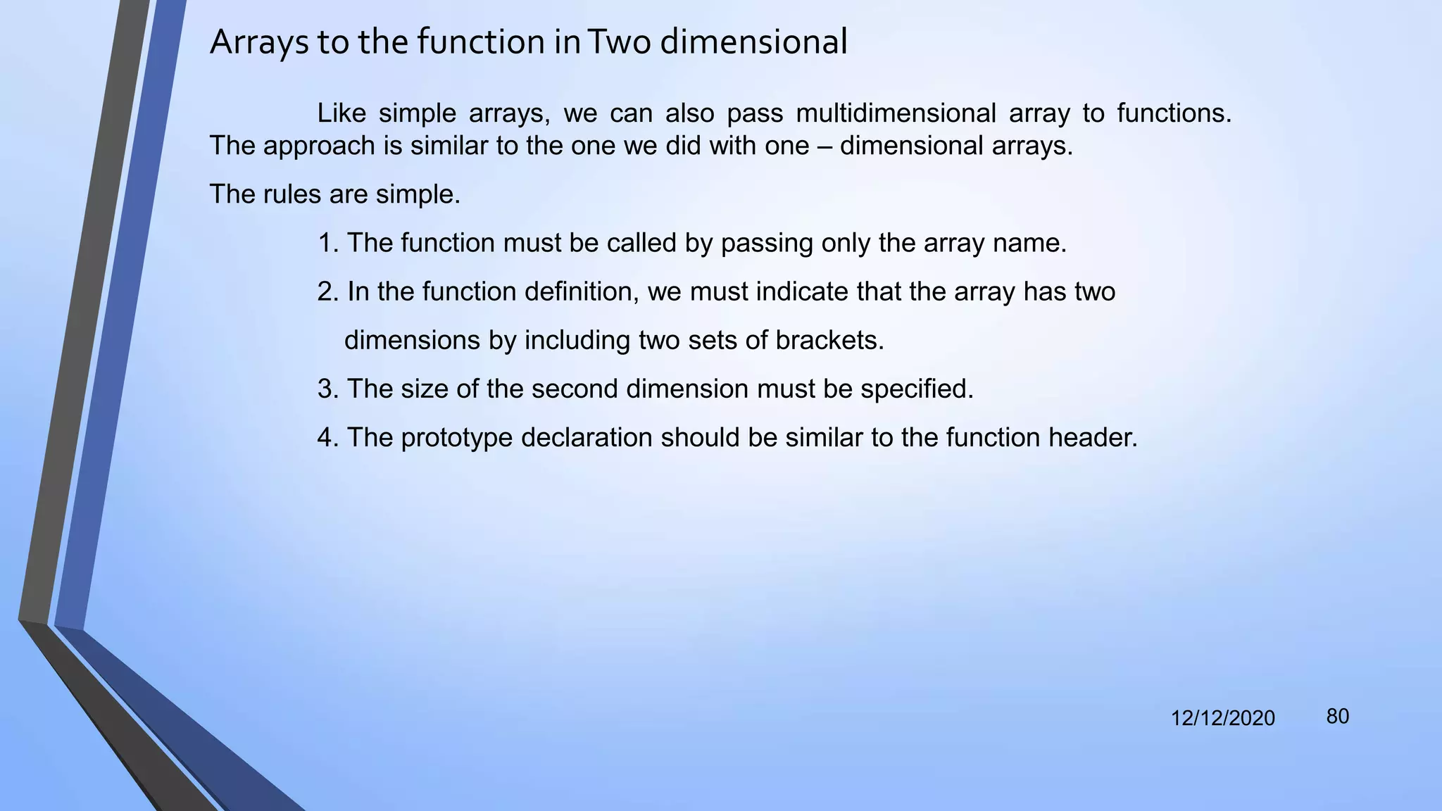 Arrays to the function inTwo dimensional
12/12/2020 80
Like simple arrays, we can also pass multidimensional array to functions.
The approach is similar to the one we did with one – dimensional arrays.
The rules are simple.
1. The function must be called by passing only the array name.
2. In the function definition, we must indicate that the array has two
dimensions by including two sets of brackets.
3. The size of the second dimension must be specified.
4. The prototype declaration should be similar to the function header.
 