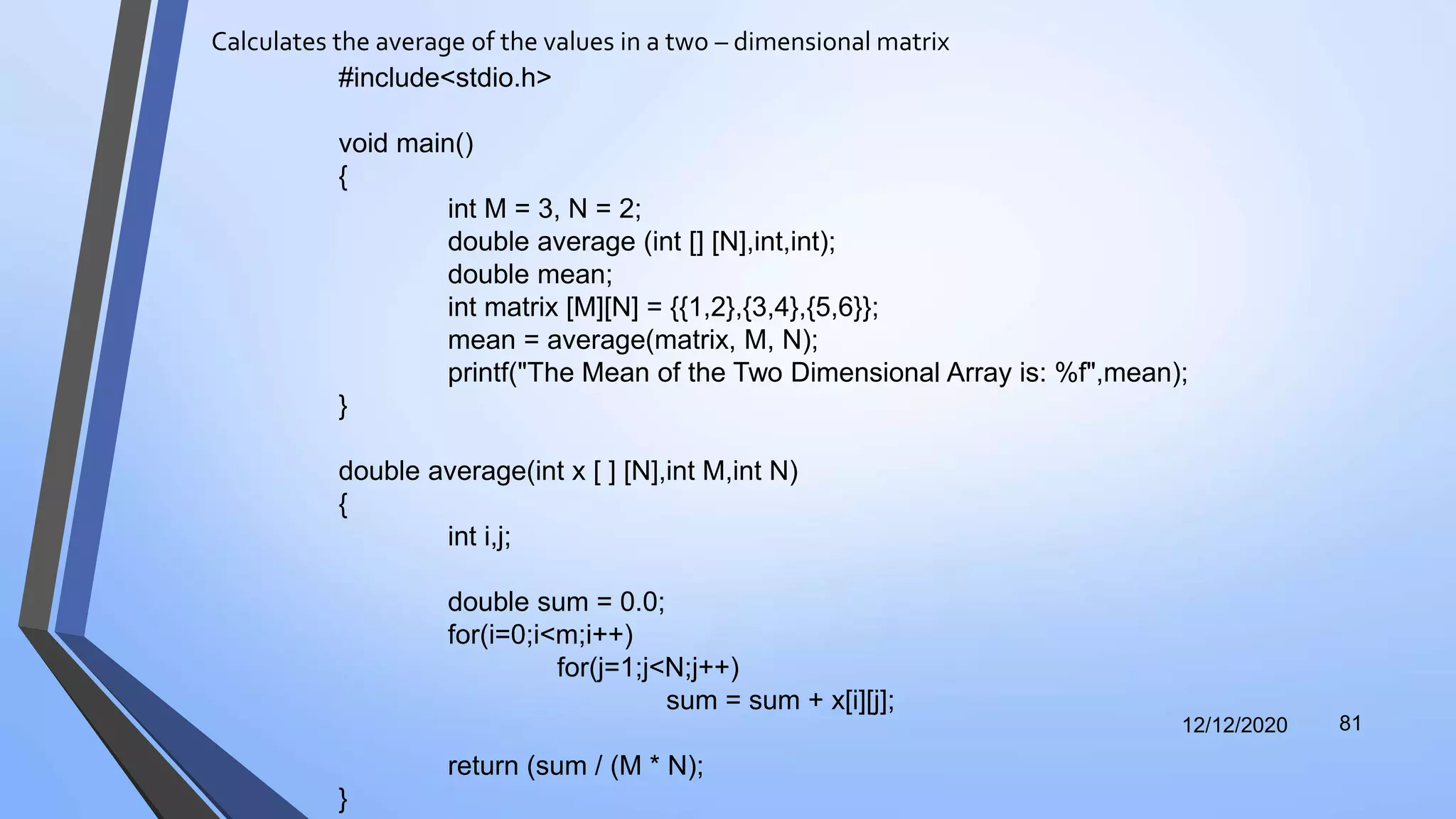 Calculates the average of the values in a two – dimensional matrix
12/12/2020 81
#include<stdio.h>
void main()
{
int M = 3, N = 2;
double average (int [] [N],int,int);
double mean;
int matrix [M][N] = {{1,2},{3,4},{5,6}};
mean = average(matrix, M, N);
printf("The Mean of the Two Dimensional Array is: %f",mean);
}
double average(int x [ ] [N],int M,int N)
{
int i,j;
double sum = 0.0;
for(i=0;i<m;i++)
for(j=1;j<N;j++)
sum = sum + x[i][j];
return (sum / (M * N);
}
 
