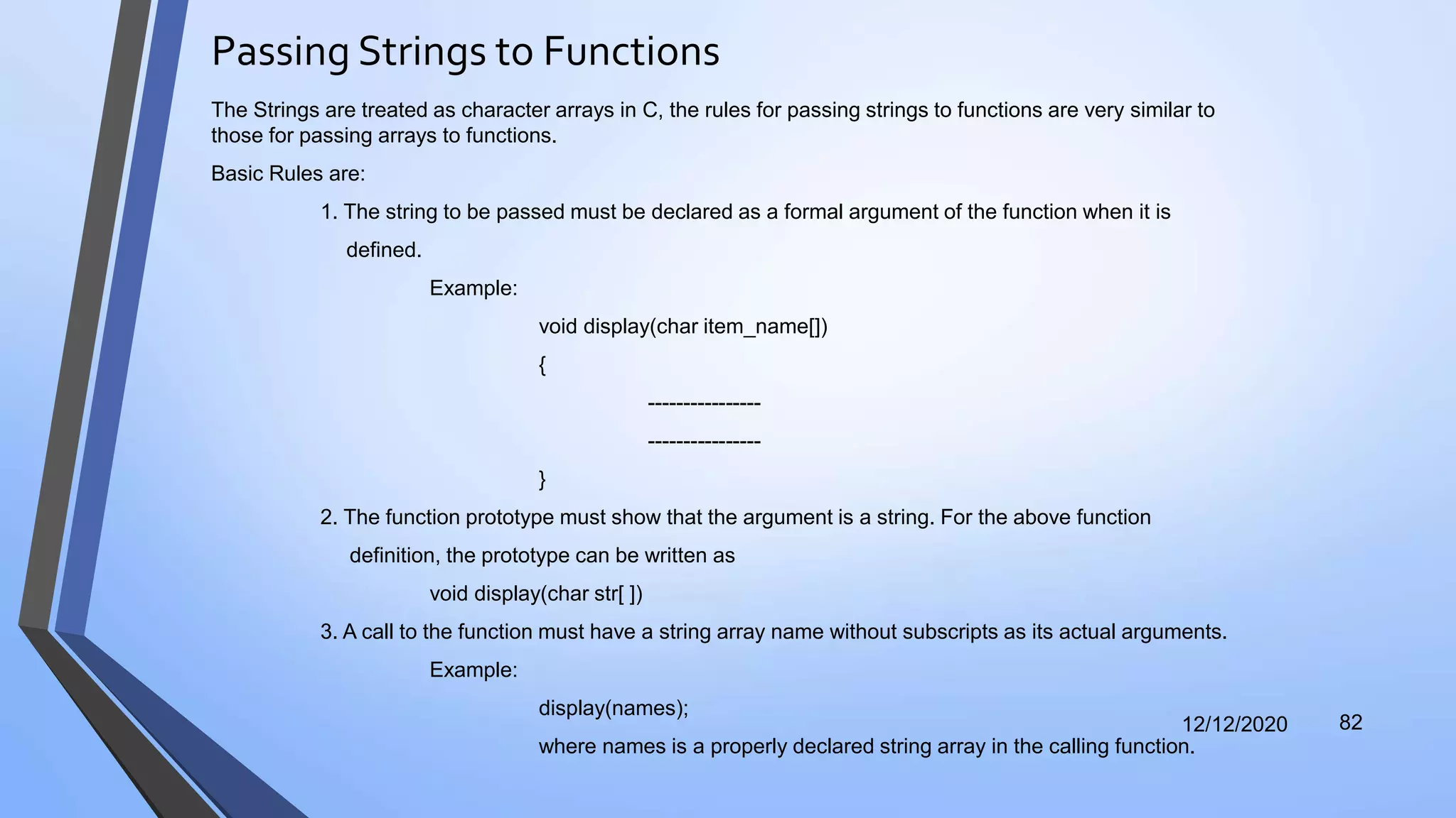 Passing Strings to Functions
12/12/2020 82
The Strings are treated as character arrays in C, the rules for passing strings to functions are very similar to
those for passing arrays to functions.
Basic Rules are:
1. The string to be passed must be declared as a formal argument of the function when it is
defined.
Example:
void display(char item_name[])
{
----------------
----------------
}
2. The function prototype must show that the argument is a string. For the above function
definition, the prototype can be written as
void display(char str[ ])
3. A call to the function must have a string array name without subscripts as its actual arguments.
Example:
display(names);
where names is a properly declared string array in the calling function.
 