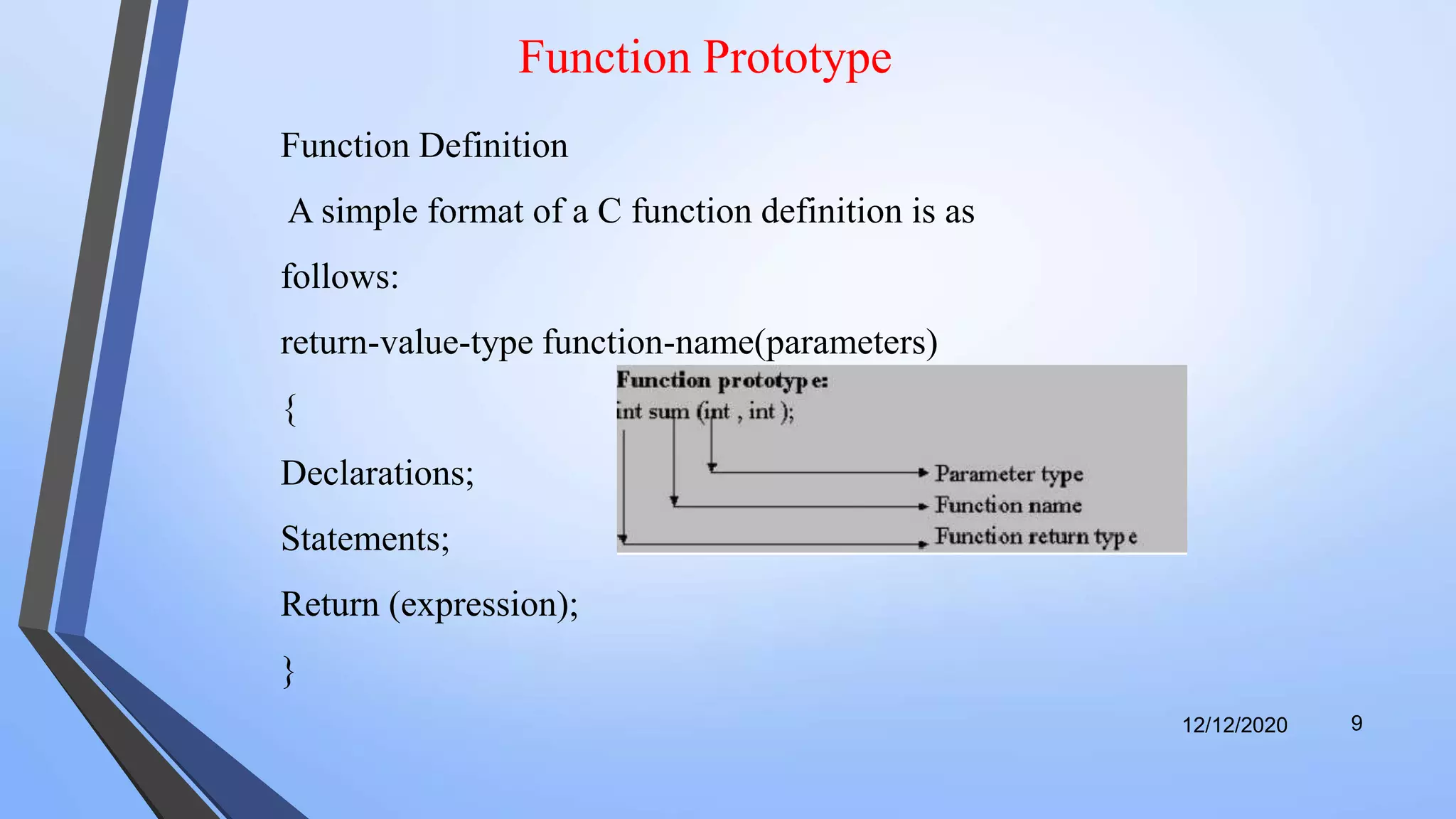 Function Prototype
12/12/2020 9
Function Definition
A simple format of a C function definition is as
follows:
return-value-type function-name(parameters)
{
Declarations;
Statements;
Return (expression);
}
 