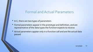 Formal and Actual Parameters
• In C, there are two types of parameters
• Formal parameters appear in the prototype and definition, and are
representative of the data types the function expects to receive
• Actual parameters appear only in a function call and are the actual data
passed
12/12/2020 13
 