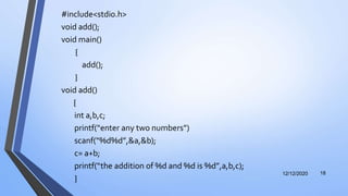 #include<stdio.h>
void add();
void main()
{
add();
}
void add()
{
int a,b,c;
printf(“enter any two numbers”)
scanf(“%d%d”,&a,&b);
c= a+b;
printf(“the addition of %d and %d is %d”,a,b,c);
}
12/12/2020 18
 