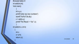 #include<stdio.h>
int add(int,int);
Void main()
{
int x,y,c;
printf(“enter any two numbers”)
scanf(“%d%d”,&x,&y);
c = add(x,y);
printf(“The Result = %d ”,c);
}
int add(int a ,int b)
{
int c;
c= a+b;
return (c);
}
12/12/2020 22
 