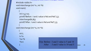 Functions that return multiple values
#include <stdio.h>
void interchange (int *a , int *b)
void main()
{
int i=5,j=10;
printf(“Before : I and J value is %d and %d”,I,j);
interchange(&i,&j);
printf(“After : I and J value is %d and %d”,I,j);
}
void interchange (int *a, int *b)
{
int t;
t=*a
*a=*b
*b=t
} 12/12/2020 25
O/p: Before : I and J value is 5 and 10
After : I and J value is 10 and 5
 