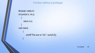 Function without a prototype
#include <stdio.h>
int sum(int x, int y)
{
return x+y;
}
void main()
{
printf("The sum is: %d ", sum(4,5));
}
12/12/2020 26
 
