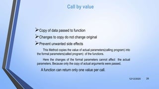 Call by value
Copy of data passed to function
Changes to copy do not change original
Prevent unwanted side effects
This Method copies the value of actual parameters(calling program) into
the formal parameters(called program) of the functions.
Here the changes of the formal parameters cannot affect the actual
parameters. Because only the copy of actual arguments were passed.
A function can return only one value per call.
12/12/2020 28
 