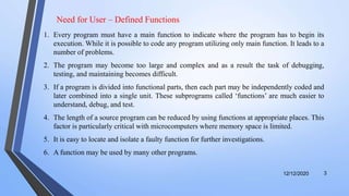 12/12/2020 3
1. Every program must have a main function to indicate where the program has to begin its
execution. While it is possible to code any program utilizing only main function. It leads to a
number of problems.
2. The program may become too large and complex and as a result the task of debugging,
testing, and maintaining becomes difficult.
3. If a program is divided into functional parts, then each part may be independently coded and
later combined into a single unit. These subprograms called ‘functions’ are much easier to
understand, debug, and test.
4. The length of a source program can be reduced by using functions at appropriate places. This
factor is particularly critical with microcomputers where memory space is limited.
5. It is easy to locate and isolate a faulty function for further investigations.
6. A function may be used by many other programs.
Need for User – Defined Functions
 