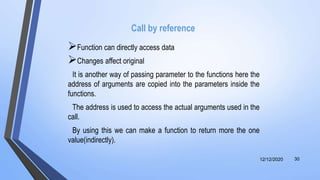 Call by reference
Function can directly access data
Changes affect original
It is another way of passing parameter to the functions here the
address of arguments are copied into the parameters inside the
functions.
The address is used to access the actual arguments used in the
call.
By using this we can make a function to return more the one
value(indirectly).
12/12/2020 30
 