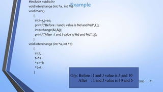 Example
#include <stdio.h>
void interchange (int *a , int *b)
void main()
{
int i=5,j=10;
printf(“Before : I and J value is %d and %d”,I,j);
interchange(&i,&j);
printf(“After : I and J value is %d and %d”,I,j);
}
void interchange (int *a, int *b)
{
int t;
t=*a
*a=*b
*b=t
}
12/12/2020 31
O/p: Before : I and J value is 5 and 10
After : I and J value is 10 and 5
 