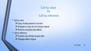 Call by value
Vs
Call by reference
• Call by value
Copy of data passed to function
Changes to copy do not change original
Prevent unwanted side effects
• Call by reference
Function can directly access data
Changes affect original
12/12/2020 32
 