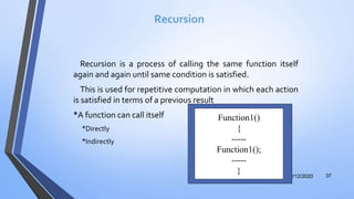 Recursion
Recursion is a process of calling the same function itself
again and again until same condition is satisfied.
This is used for repetitive computation in which each action
is satisfied in terms of a previous result
•A function can call itself
•Directly
•Indirectly
12/12/2020 37
Function1()
{
-----
Function1();
-----
}
 