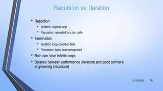 Recursion vs. Iteration
• Repetition
• Iteration: explicit loop
• Recursion: repeated function calls
• Termination
• Iteration: loop condition fails
• Recursion: base case recognized
• Both can have infinite loops
• Balance between performance (iteration) and good software
engineering (recursion)
12/12/2020 38
 