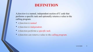 DEFINITION
A function is a named, independent section of C code that
performs a specific task and optionally returns a value to the
calling program.
• A function is named
• A function is independent.
• A function performs a specific task.
• A function can return a value to the calling program.
12/12/2020 4
 