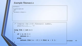 Example: fibonacci.c
function Fibonacci ( n )
{
if ( n is less than or equal to 1 ) then
return n
else
return Fibonacci ( n - 2 ) + Fibonacci ( n - 1 )
}
12/12/2020 40
/* Compute the n-th Fibonacci number,
when=0,1,2,... */
long fib ( int n )
{
if ( n <= 1 )
return n ;
else
return fib( n - 2 ) + fib( n - 1 );
}
 
