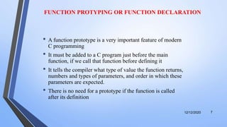 FUNCTION PROTYPING OR FUNCTION DECLARATION
• A function prototype is a very important feature of modern
C programming
• It must be added to a C program just before the main
function, if we call that function before defining it
• It tells the compiler what type of value the function returns,
numbers and types of parameters, and order in which these
parameters are expected.
• There is no need for a prototype if the function is called
after its definition
12/12/2020 7
 