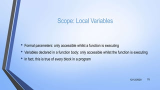 Scope: Local Variables
• Formal parameters: only accessible whilst a function is executing
• Variables declared in a function body: only accessible whilst the function is executing
• In fact, this is true of every block in a program
12/12/2020 70
 
